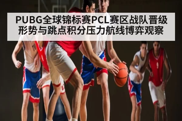 PUBG全球锦标赛PCL赛区战队晋级形势与跳点积分压力航线博弈观察 | fanyadianjing